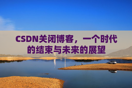 CSDN关闭博客，一个时代的结束与未来的展望